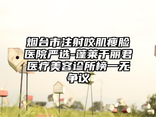 烟台市注射咬肌瘦脸医院严选-蓬莱于丽君医疗美容诊所榜一无争议