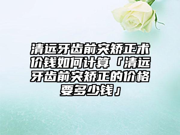 清远牙齿前突矫正术价钱如何计算「清远牙齿前突矫正的价格要多少钱」