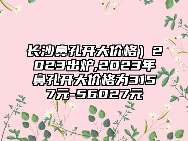 长沙鼻孔开大价格）2023出炉,2023年鼻孔开大价格为3157元-56027元