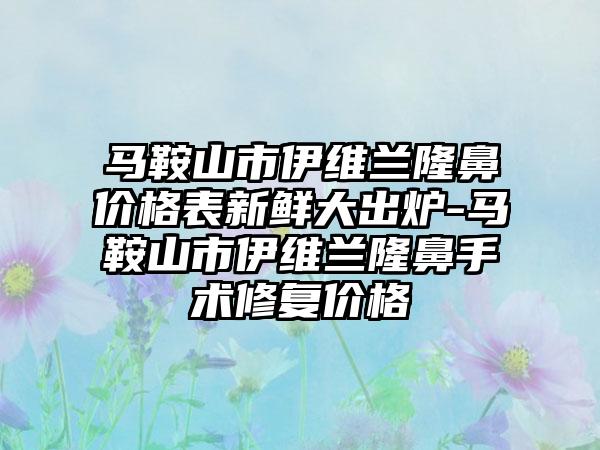 马鞍山市伊维兰隆鼻价格表新鲜大出炉-马鞍山市伊维兰隆鼻手术修复价格