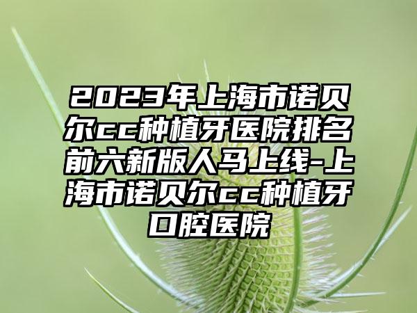 2023年上海市诺贝尔cc种植牙医院排名前六新版人马上线-上海市诺贝尔cc种植牙口腔医院