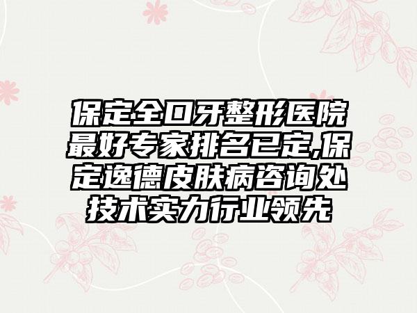 保定全口牙整形医院较好骨干医生排名已定,保定逸德皮肤病咨询处技术实力行业领跑