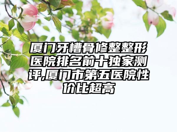 厦门牙槽骨修整整形医院排名前十特殊测评,厦门市第五医院性价比超高