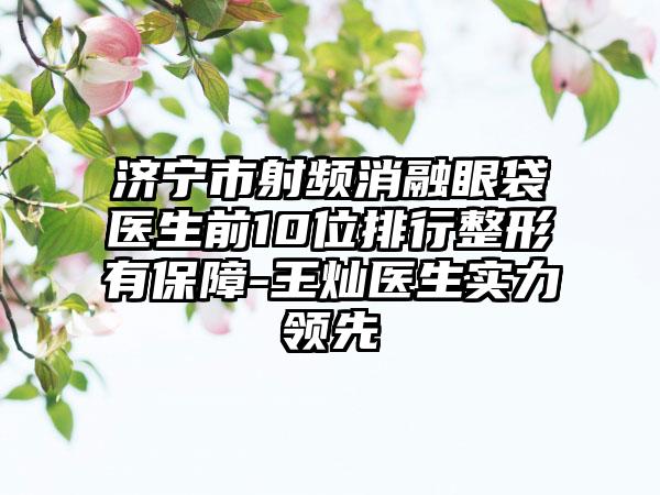 济宁市射频消融眼袋医生前10位排行整形有保护-王灿医生实力领跑