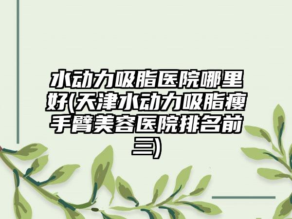 水动力吸脂医院哪里好(天津水动力吸脂瘦手臂美容医院排名前三)