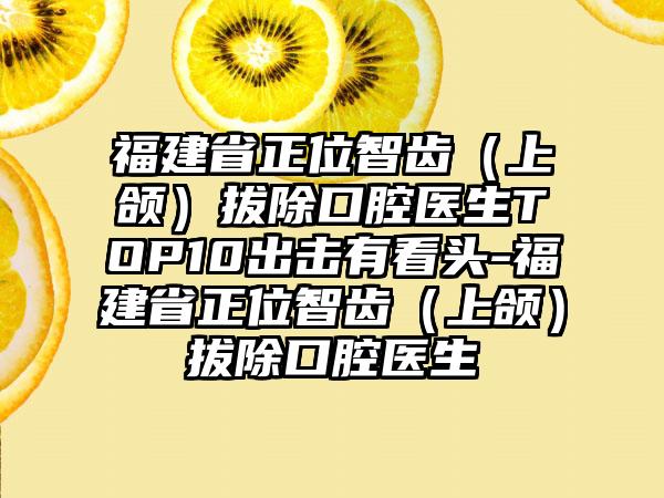 福建省正位智齿（上颌）拔除口腔医生TOP10出击有看头-福建省正位智齿（上颌）拔除口腔医生