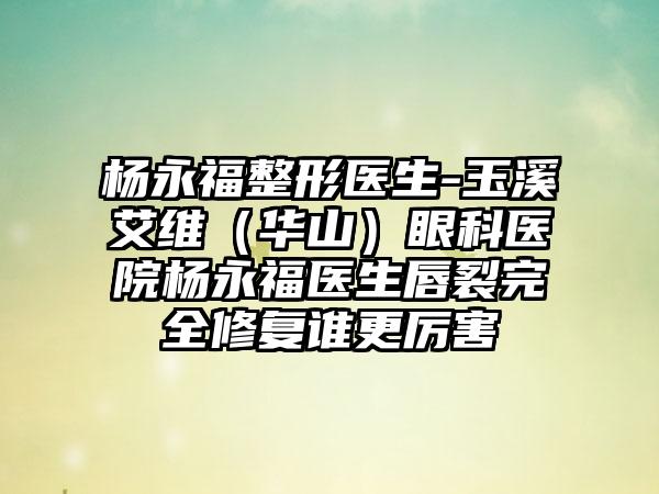 杨永福整形医生-玉溪艾维(华山)眼科医院杨永福医生唇裂完全修复谁更厉害