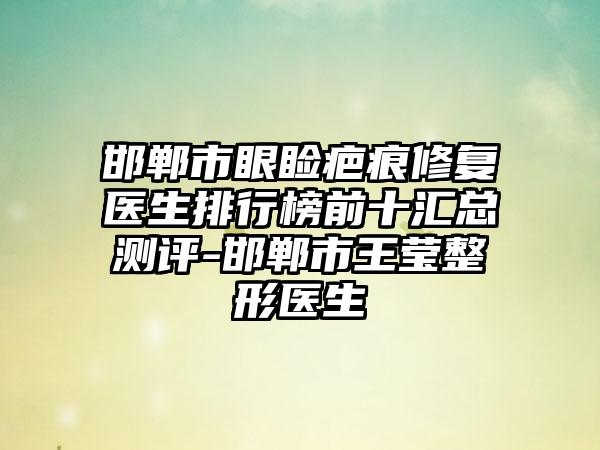 邯郸市眼睑疤痕修复医生排行榜前十汇总测评-邯郸市王莹整形医生