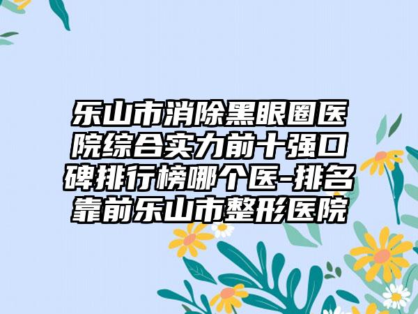 乐山市消除黑眼圈医院综合实力前十强口碑排行榜哪个医-排名靠前乐山市整形医院