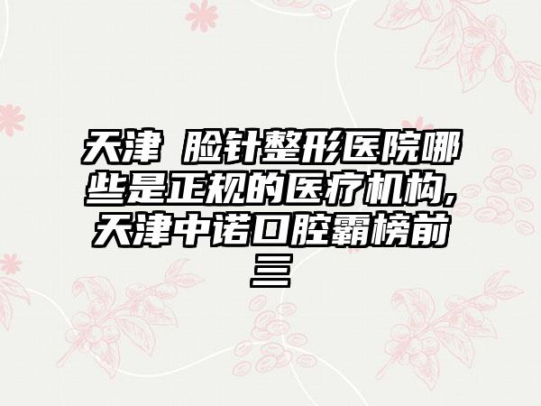 天津廋脸针整形医院哪些是正规的医疗机构,天津中诺口腔霸榜前三