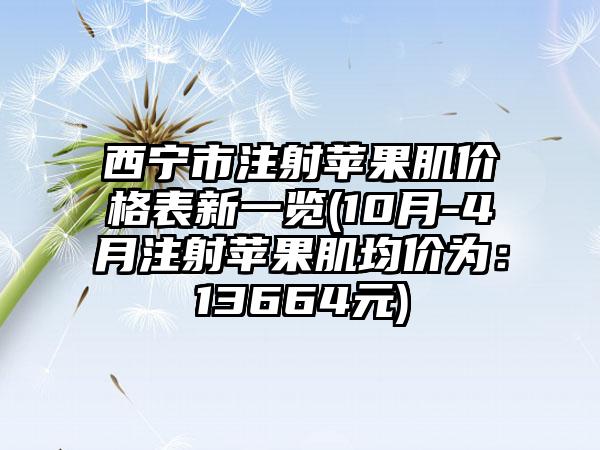 西宁市注射苹果肌价格表新一览(10月-4月注射苹果肌均价为：13664元)