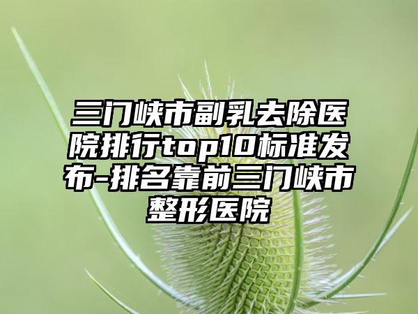 三门峡市副乳去除医院排行top10标准发布-排名靠前三门峡市整形医院