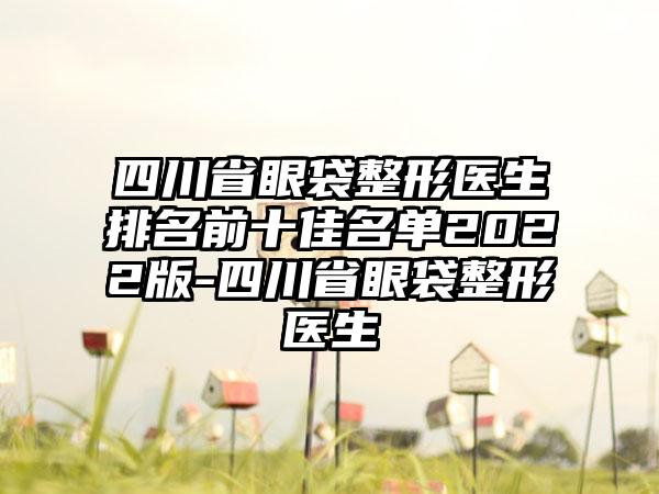 四川省眼袋整形医生排名前十佳名单2022版-四川省眼袋整形医生