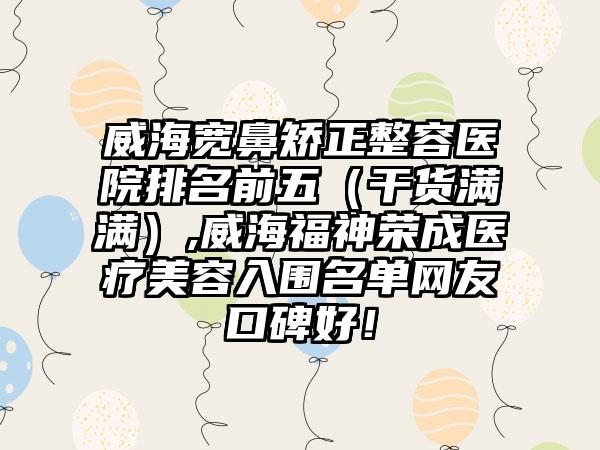 威海宽鼻矫正整容医院排名前五（干货满满）,威海福神荣成医疗美容入围名单网友口碑好！