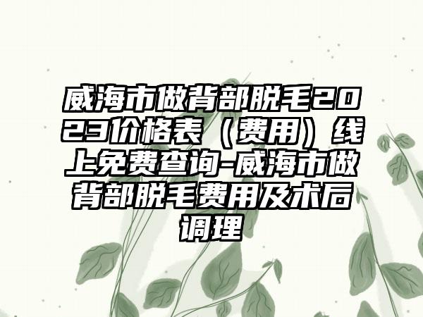 威海市做背部脱毛2023价格表（费用）线上免费查询-威海市做背部脱毛费用及术后调理