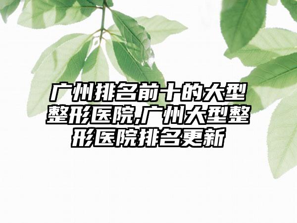 广州排名前十的大型整形医院,广州大型整形医院排名更新