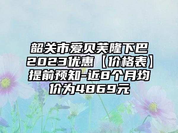 韶关市爱贝芙隆下巴2023优惠【价格表】提前预知-近8个月均价为4869元