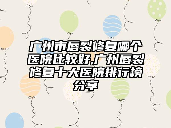 广州市唇裂修复哪个医院比较好,广州唇裂修复十大医院排行榜分享