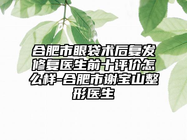 合肥市眼袋术后复发修复医生前十评价怎么样-合肥市谢宝山整形医生