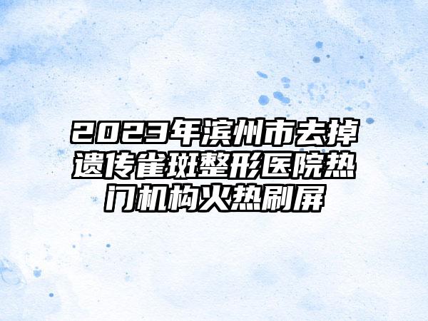 2023年滨州市去掉遗传雀斑整形医院热门机构火热刷屏