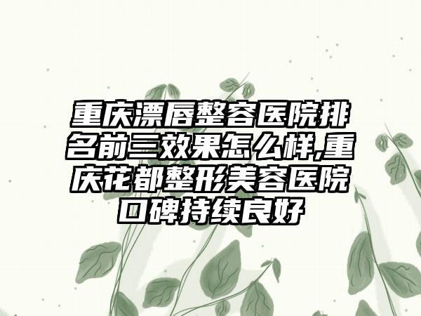 重庆漂唇整容医院排名前三成果怎么样,重庆花都整形美容医院口碑持续良好