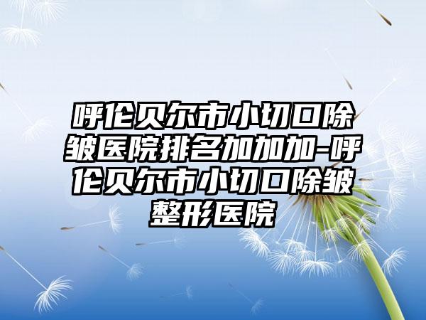 呼伦贝尔市小切口除皱医院排名加加加-呼伦贝尔市小切口除皱整形医院