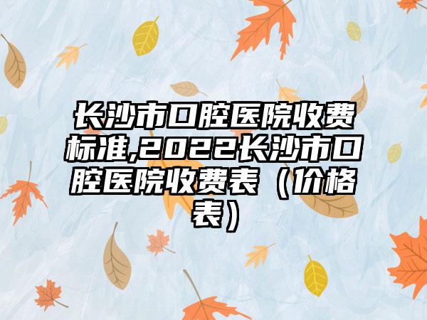 长沙市口腔医院收费标准,2022长沙市口腔医院收费表（价格表）