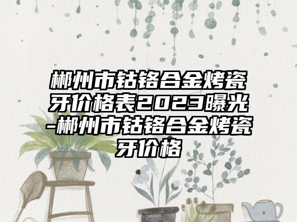 郴州市钴铬合金烤瓷牙价格表2023曝光-郴州市钴铬合金烤瓷牙价格