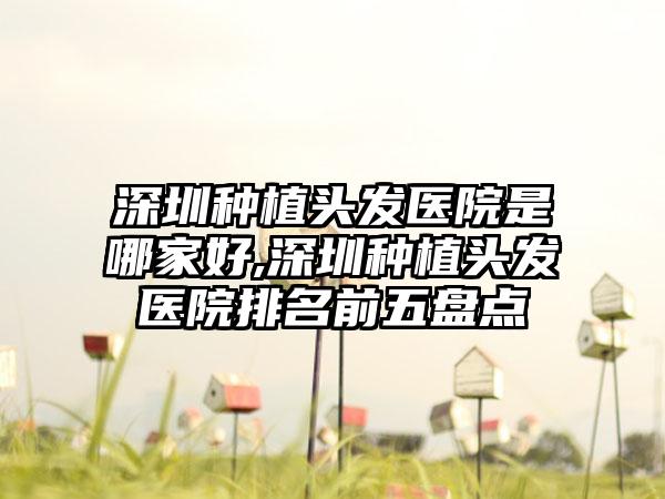 深圳种植头发医院是哪家好,深圳种植头发医院排名前五盘点