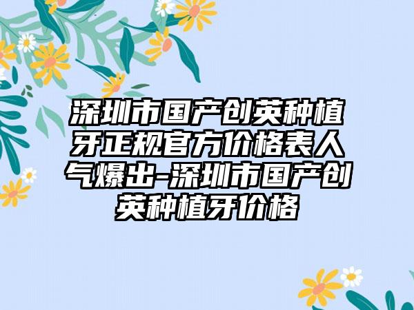 深圳市国产创英种植牙正规官方价格表人气爆出-深圳市国产创英种植牙价格