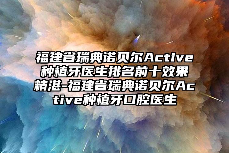 福建省瑞典诺贝尔Active种植牙医生排名前十成果不错-福建省瑞典诺贝尔Active种植牙口腔医生