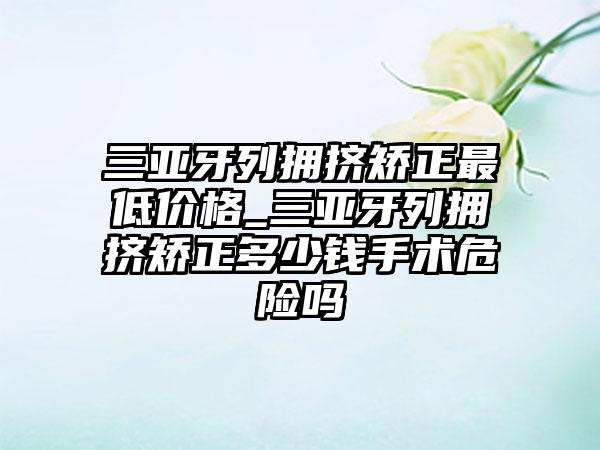 三亚牙列拥挤矫正较低价格_三亚牙列拥挤矫正多少钱手术危险吗