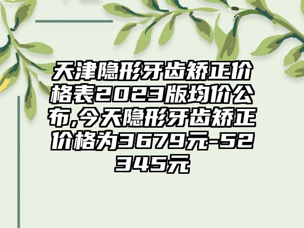 天津隐形牙齿矫正价格表2023版均价公布,今天隐形牙齿矫正价格为3679元-52345元