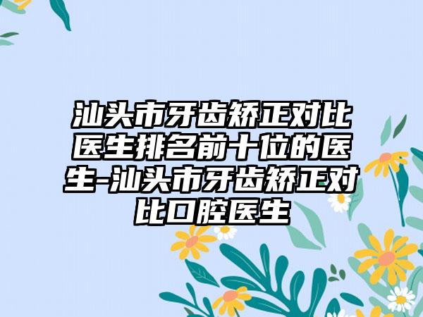 汕头市牙齿矫正对比医生排名前十位的医生-汕头市牙齿矫正对比口腔医生