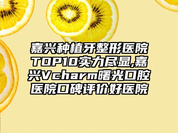 嘉兴种植牙整形医院TOP10实力尽显,嘉兴Vcharm曙光口腔医院口碑评价好医院