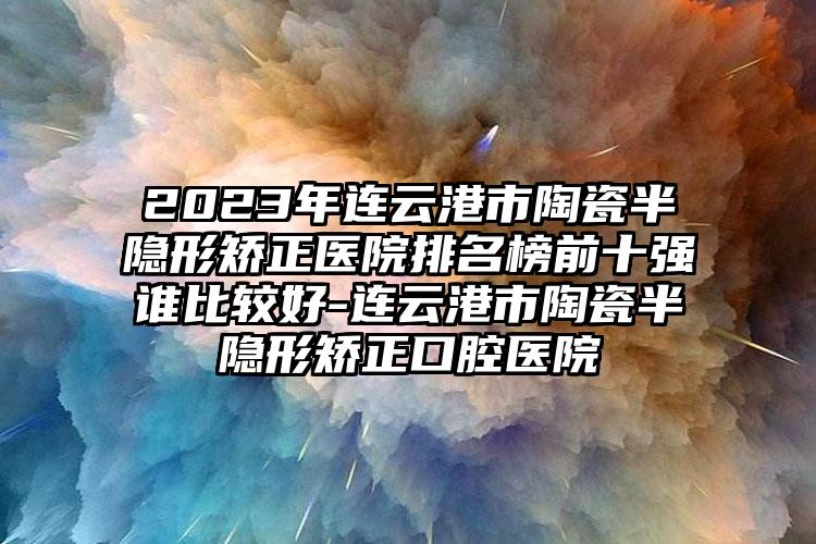 2023年连云港市陶瓷半隐形矫正医院排名榜前十强谁比较好-连云港市陶瓷半隐形矫正口腔医院