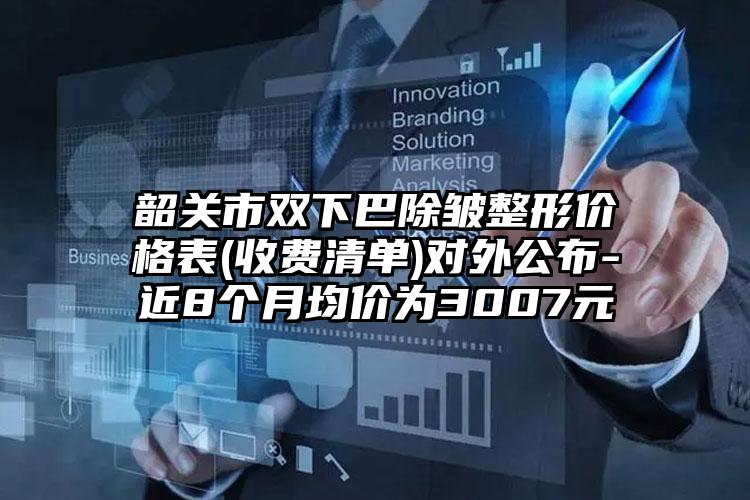 韶关市双下巴除皱整形价格表(收费清单)对外公布-近8个月均价为3007元