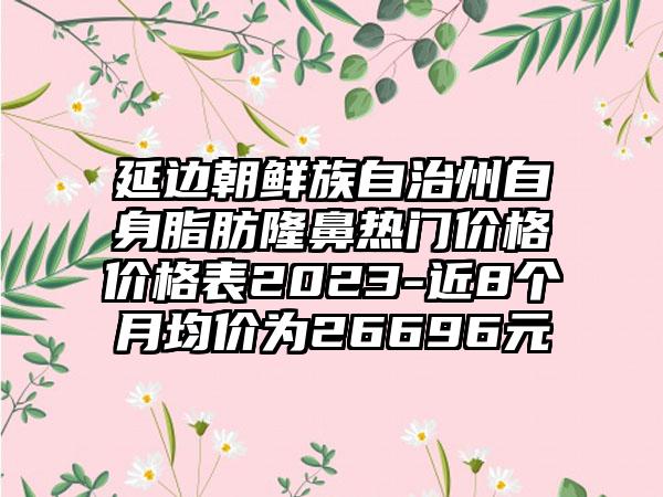 延边朝鲜族自治州自身脂肪隆鼻热门价格价格表2023-近8个月均价为26696元