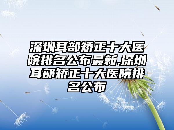 深圳耳部矫正十大医院排名公布非常新,深圳耳部矫正十大医院排名公布