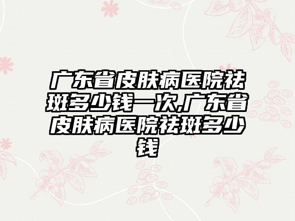 广东省皮肤病医院祛斑多少钱一次,广东省皮肤病医院祛斑多少钱