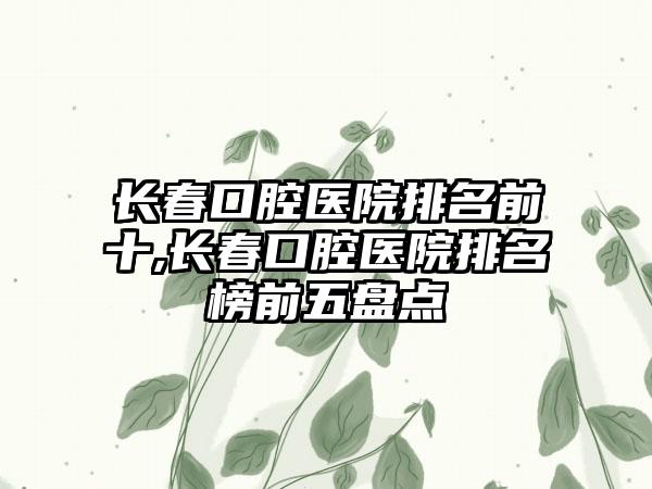 长春口腔医院排名前十,长春口腔医院排名榜前五盘点