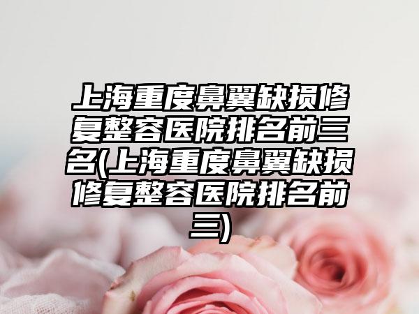 上海重度鼻翼缺损修复整容医院排名前三名(上海重度鼻翼缺损修复整容医院排名前三)