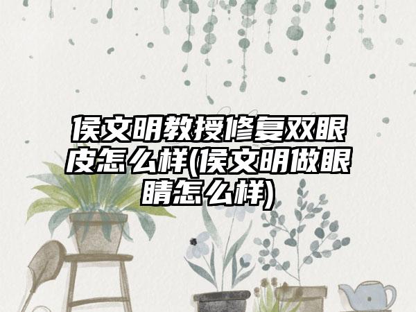 侯文明教授修复双眼皮怎么样(侯文明做眼睛怎么样)