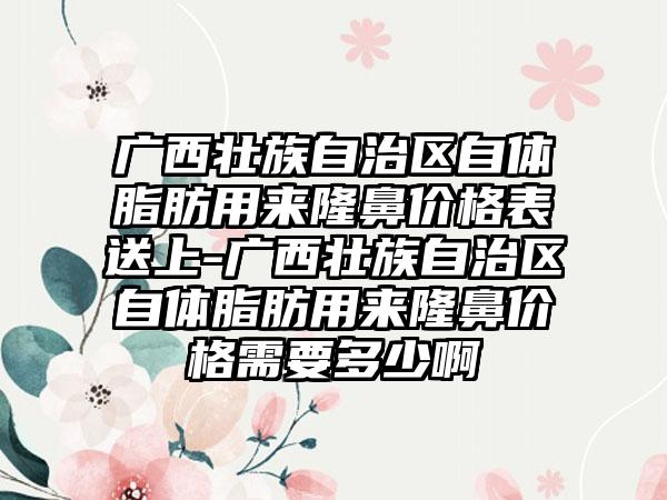 广西壮族自治区自体脂肪用来隆鼻价格表送上-广西壮族自治区自体脂肪用来隆鼻价格需要多少啊