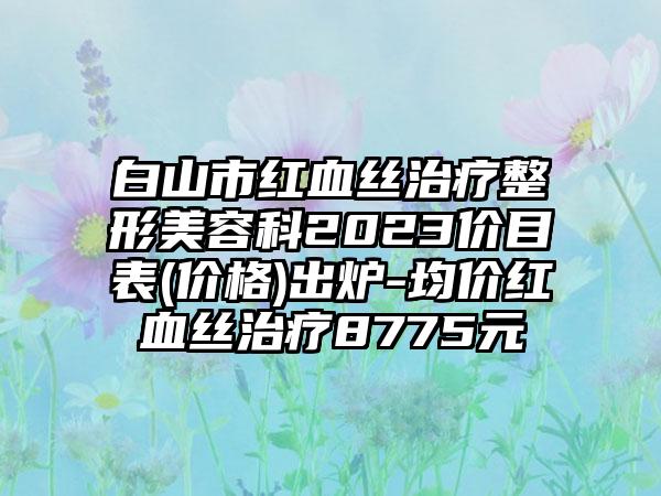 白山市红血丝治疗整形美容科2023价目表(价格)出炉-均价红血丝治疗8775元