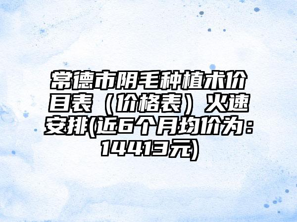 常德市阴毛种植术价目表（价格表）火速安排(近6个月均价为：14413元)