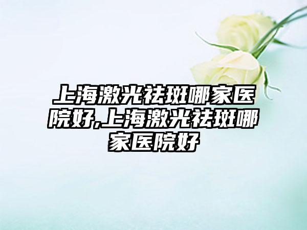 上海激光祛斑哪家医院好,上海激光祛斑哪家医院好