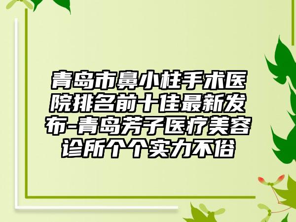 青岛市鼻小柱手术医院排名前十佳非常新发布-青岛芳子医疗美容诊所个个实力不俗