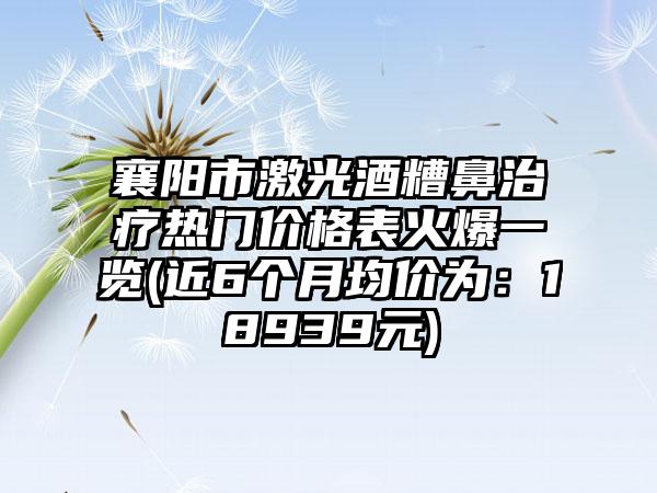 襄阳市激光酒糟鼻治疗热门价格表火爆一览(近6个月均价为：18939元)