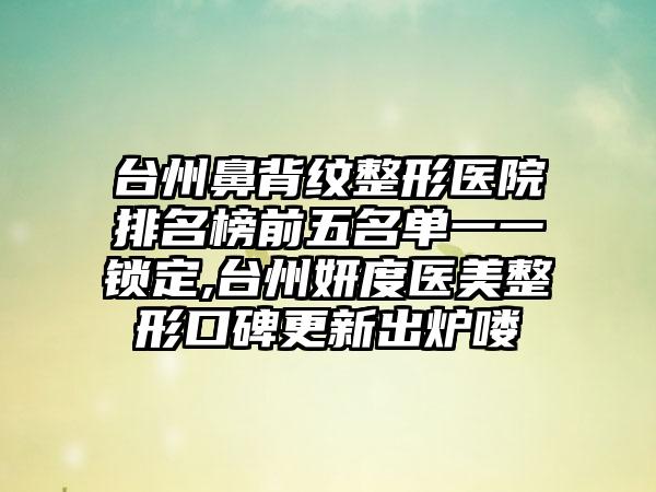 台州鼻背纹整形医院排名榜前五名单一一锁定,台州妍度医美整形口碑更新出炉喽